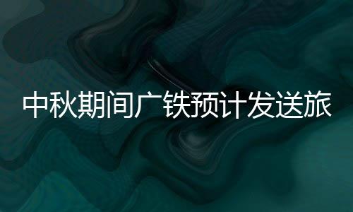 中秋期间广铁预计发送旅客980万人次，9月15日迎来最高峰